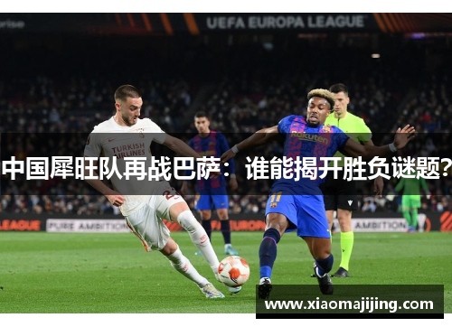 中国犀旺队再战巴萨：谁能揭开胜负谜题？